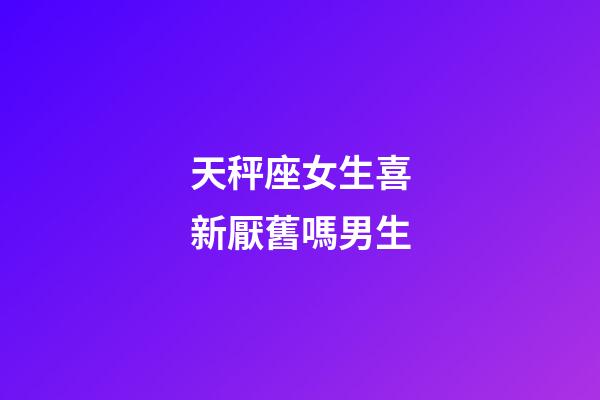 天秤座女生喜新厭舊嗎男生-第1張-星座運勢-玄機派
