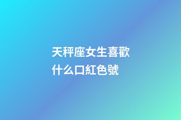 天秤座女生喜歡什么口紅色號-第1張-星座運勢-玄機派