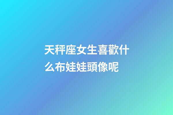 天秤座女生喜歡什么布娃娃頭像呢-第1張-星座運(yùn)勢(shì)-玄機(jī)派