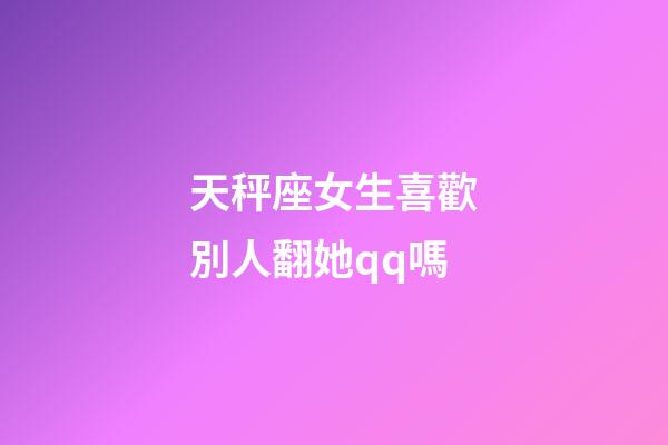 天秤座女生喜歡別人翻她qq嗎-第1張-星座運勢-玄機派