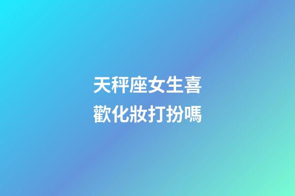 天秤座女生喜歡化妝打扮嗎