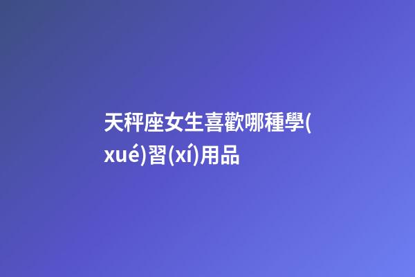 天秤座女生喜歡哪種學(xué)習(xí)用品-第1張-星座運(yùn)勢(shì)-玄機(jī)派