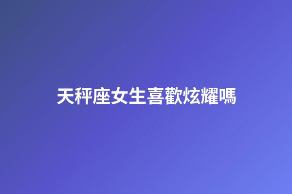 天秤座女生喜歡炫耀嗎-第1張-星座運勢-玄機派