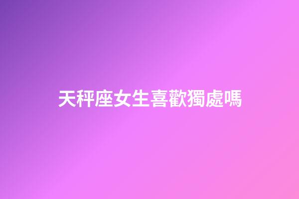 天秤座女生喜歡獨處嗎-第1張-星座運勢-玄機派