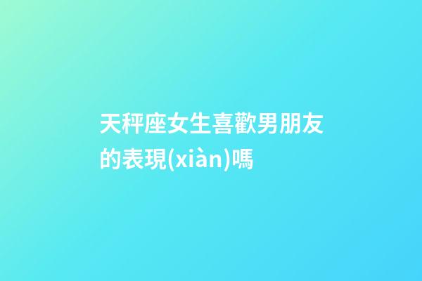 天秤座女生喜歡男朋友的表現(xiàn)嗎-第1張-星座運(yùn)勢(shì)-玄機(jī)派