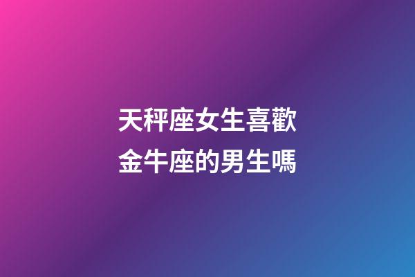 天秤座女生喜歡金牛座的男生嗎-第1張-星座運(yùn)勢(shì)-玄機(jī)派
