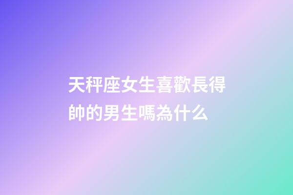 天秤座女生喜歡長得帥的男生嗎為什么-第1張-星座運勢-玄機派