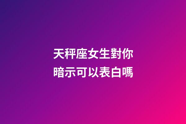 天秤座女生對你暗示可以表白嗎-第1張-星座運勢-玄機派