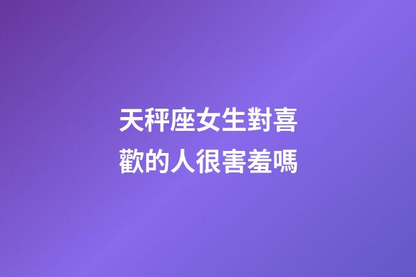 天秤座女生對喜歡的人很害羞嗎-第1張-星座運勢-玄機派