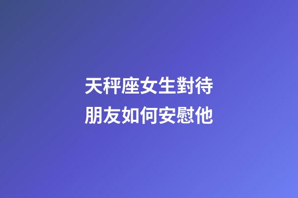 天秤座女生對待朋友如何安慰他-第1張-星座運勢-玄機派