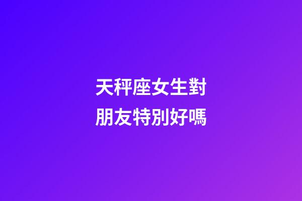 天秤座女生對朋友特別好嗎-第1張-星座運勢-玄機派