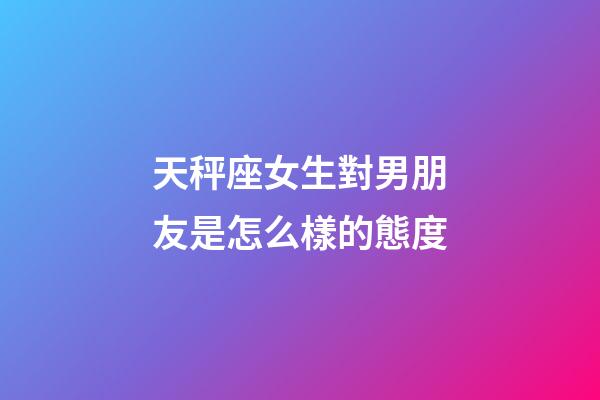 天秤座女生對男朋友是怎么樣的態度-第1張-星座運勢-玄機派