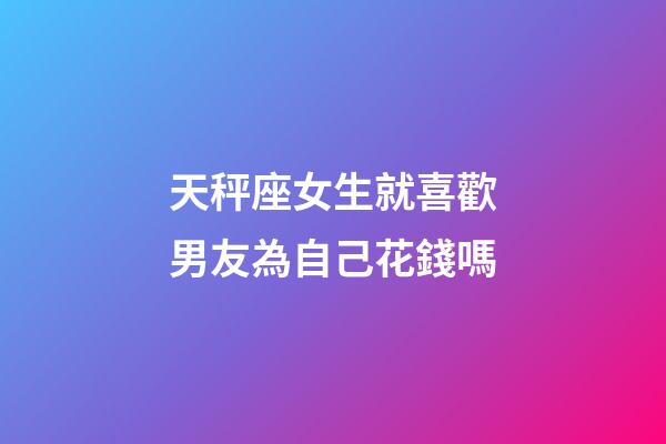 天秤座女生就喜歡男友為自己花錢嗎