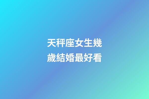 天秤座女生幾歲結婚最好看-第1張-星座運勢-玄機派