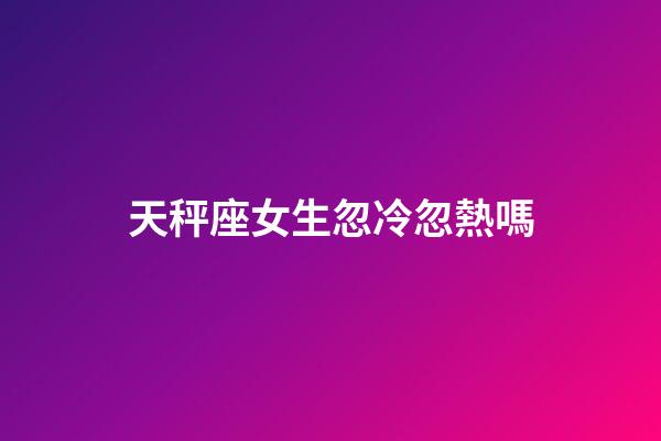 天秤座女生忽冷忽熱嗎-第1張-星座運勢-玄機派