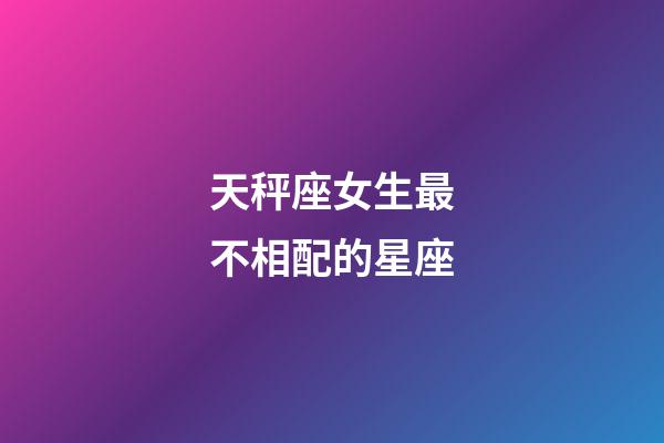天秤座女生最不相配的星座-第1張-星座運勢-玄機派