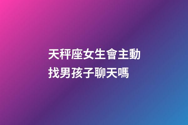 天秤座女生會主動找男孩子聊天嗎-第1張-星座運勢-玄機派