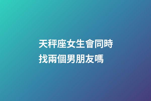 天秤座女生會同時找兩個男朋友嗎-第1張-星座運勢-玄機派