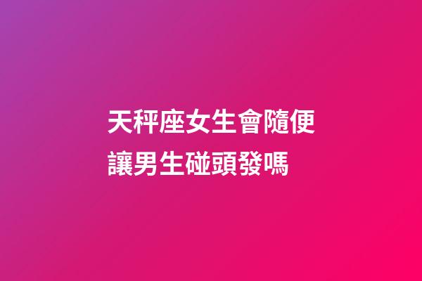 天秤座女生會隨便讓男生碰頭發嗎-第1張-星座運勢-玄機派