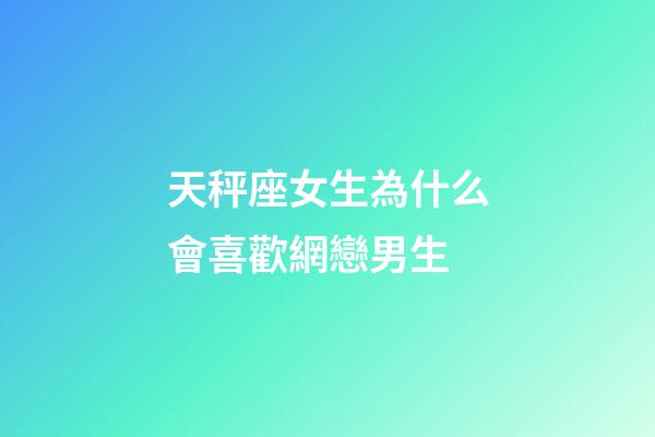 天秤座女生為什么會喜歡網戀男生-第1張-星座運勢-玄機派