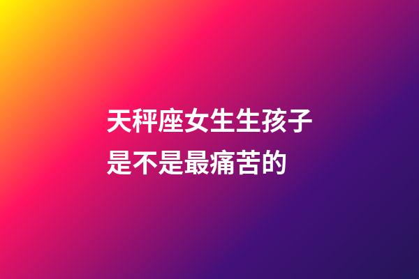 天秤座女生生孩子是不是最痛苦的-第1張-星座運勢-玄機派
