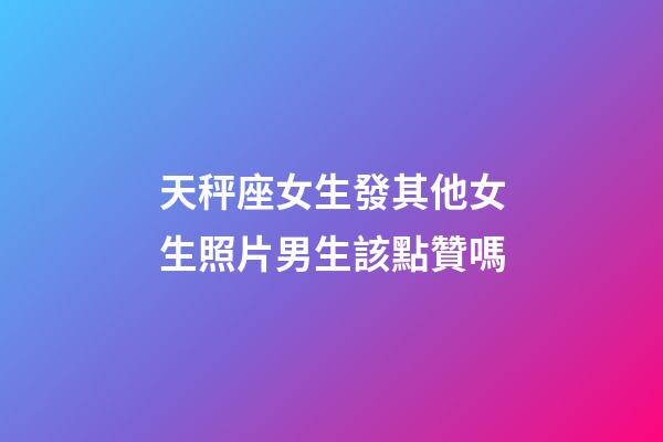天秤座女生發其他女生照片男生該點贊嗎-第1張-星座運勢-玄機派