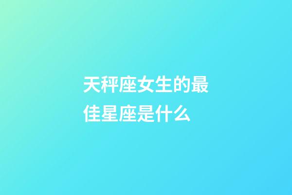 天秤座女生的最佳星座是什么-第1張-星座運勢-玄機派