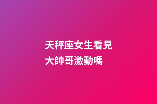 天秤座女生看見大帥哥激動嗎-第1張-星座運勢-玄機派