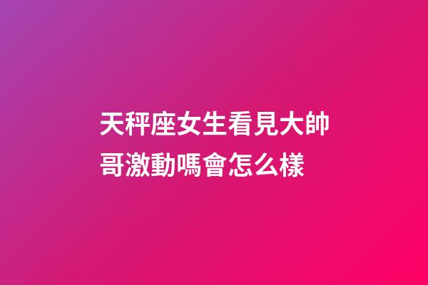 天秤座女生看見大帥哥激動嗎會怎么樣-第1張-星座運勢-玄機派