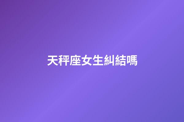 天秤座女生糾結嗎-第1張-星座運勢-玄機派