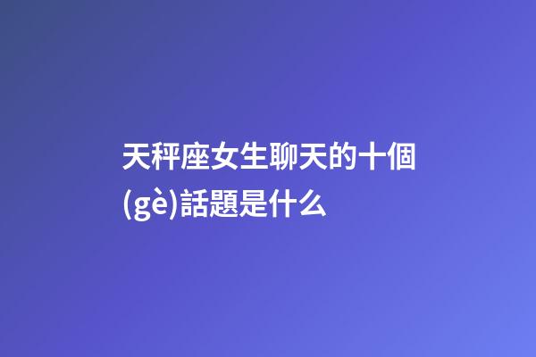天秤座女生聊天的十個(gè)話題是什么-第1張-星座運(yùn)勢(shì)-玄機(jī)派