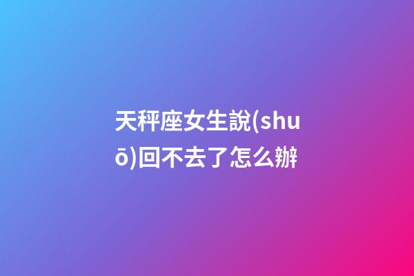 天秤座女生說(shuō)回不去了怎么辦-第1張-星座運(yùn)勢(shì)-玄機(jī)派