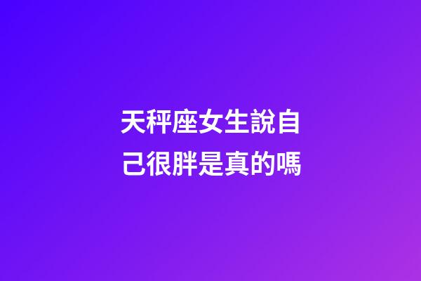天秤座女生說自己很胖是真的嗎-第1張-星座運勢-玄機派