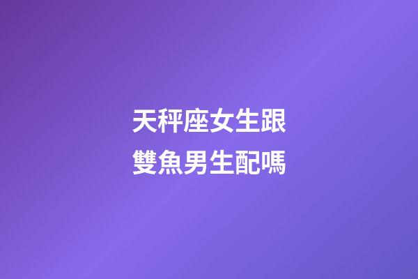 天秤座女生跟雙魚男生配嗎-第1張-星座運(yùn)勢(shì)-玄機(jī)派