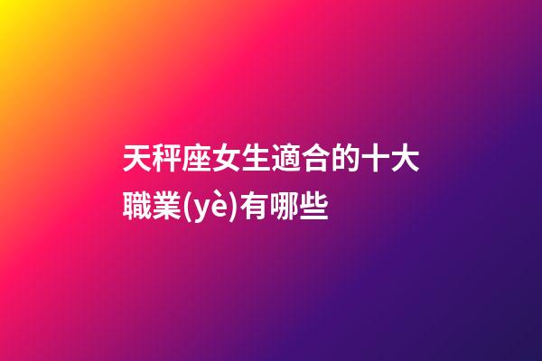 天秤座女生適合的十大職業(yè)有哪些-第1張-星座運勢-玄機派