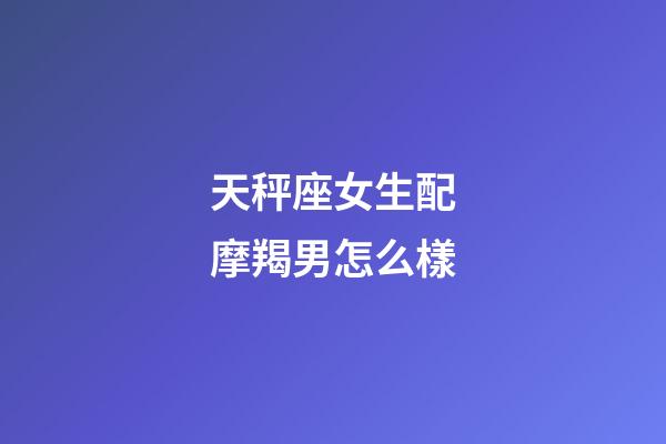 天秤座女生配摩羯男怎么樣-第1張-星座運勢-玄機派