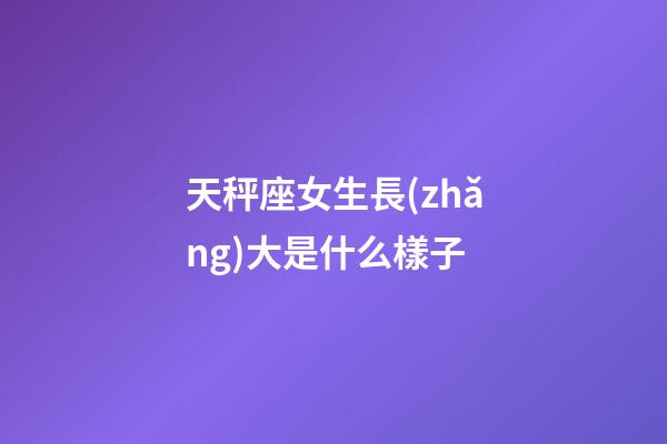 天秤座女生長(zhǎng)大是什么樣子-第1張-星座運(yùn)勢(shì)-玄機(jī)派