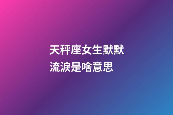 天秤座女生默默流淚是啥意思-第1張-星座運勢-玄機派
