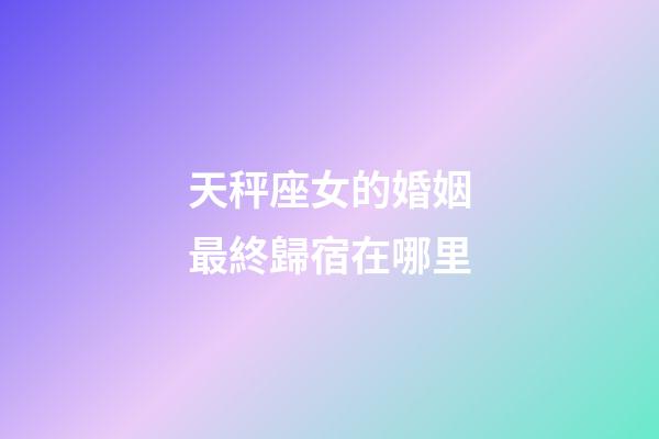 天秤座女的婚姻最終歸宿在哪里-第1張-星座運勢-玄機派