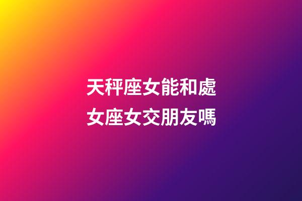 天秤座女能和處女座女交朋友嗎-第1張-星座運勢-玄機派