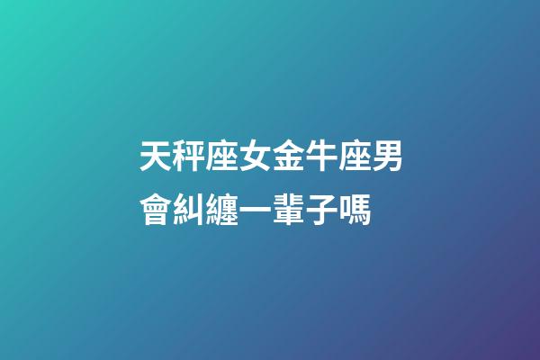 天秤座女金牛座男會糾纏一輩子嗎-第1張-星座運勢-玄機派