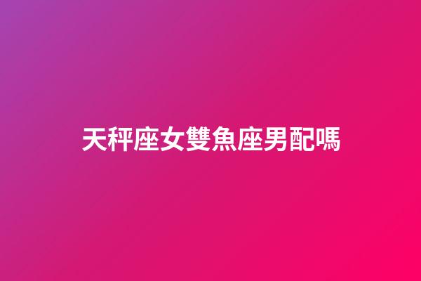 天秤座女雙魚座男配嗎-第1張-星座運勢-玄機派
