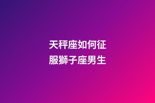 天秤座如何征服獅子座男生-第1張-星座運勢-玄機派