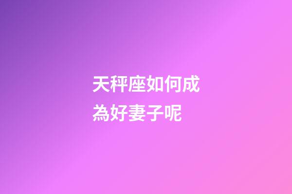 天秤座如何成為好妻子呢-第1張-星座運勢-玄機派