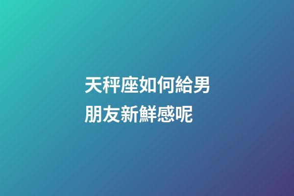 天秤座如何給男朋友新鮮感呢-第1張-星座運勢-玄機派