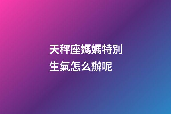 天秤座媽媽特別生氣怎么辦呢-第1張-星座運勢-玄機派