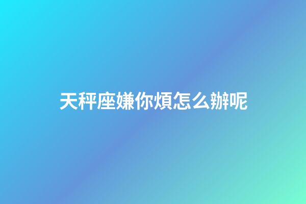 天秤座嫌你煩怎么辦呢-第1張-星座運勢-玄機派