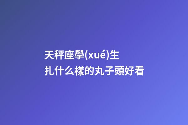 天秤座學(xué)生扎什么樣的丸子頭好看-第1張-星座運(yùn)勢(shì)-玄機(jī)派