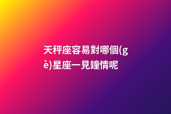 天秤座容易對哪個(gè)星座一見鐘情呢-第1張-星座運(yùn)勢-玄機(jī)派
