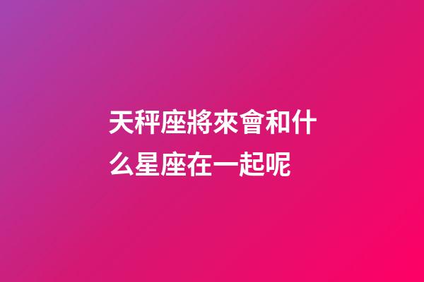 天秤座將來會和什么星座在一起呢-第1張-星座運勢-玄機派